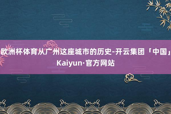 欧洲杯体育从广州这座城市的历史-开云集团「中国」Kaiyun·官方网站