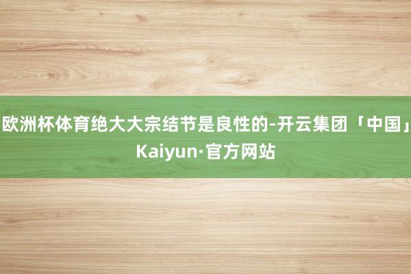 欧洲杯体育绝大大宗结节是良性的-开云集团「中国」Kaiyun·官方网站