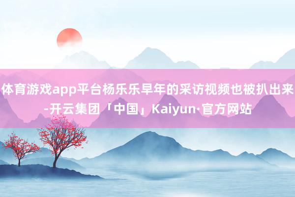 体育游戏app平台杨乐乐早年的采访视频也被扒出来-开云集团「中国」Kaiyun·官方网站