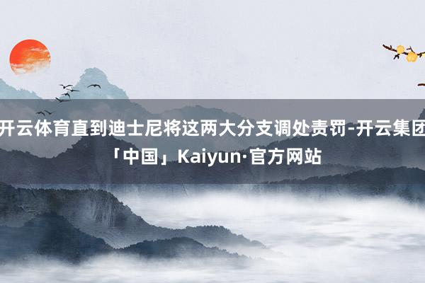 开云体育直到迪士尼将这两大分支调处责罚-开云集团「中国」Kaiyun·官方网站