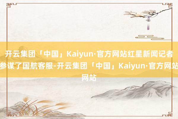 开云集团「中国」Kaiyun·官方网站红星新闻记者参谋了国航客服-开云集团「中国」Kaiyun·官方网站