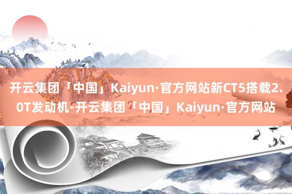 开云集团「中国」Kaiyun·官方网站新CT5搭载2.0T发动机-开云集团「中国」Kaiyun·官方网站