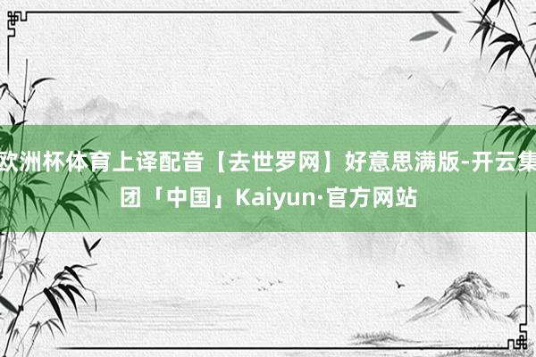 欧洲杯体育上译配音【去世罗网】好意思满版-开云集团「中国」Kaiyun·官方网站
