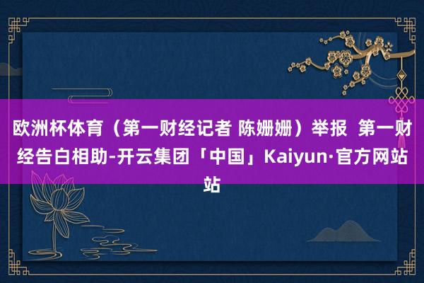 欧洲杯体育（第一财经记者 陈姗姗）举报  第一财经告白相助-开云集团「中国」Kaiyun·官方网站