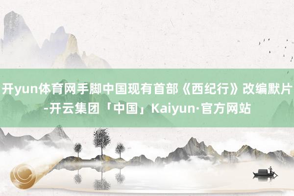 开yun体育网手脚中国现有首部《西纪行》改编默片-开云集团「中国」Kaiyun·官方网站