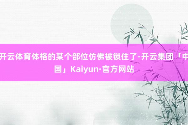 开云体育体格的某个部位仿佛被锁住了-开云集团「中国」Kaiyun·官方网站