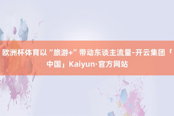 欧洲杯体育以“旅游+”带动东谈主流量-开云集团「中国」Kaiyun·官方网站