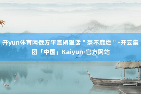 开yun体育网俄方平直撂狠话"毫不靡烂"-开云集团「中国」Kaiyun·官方网站