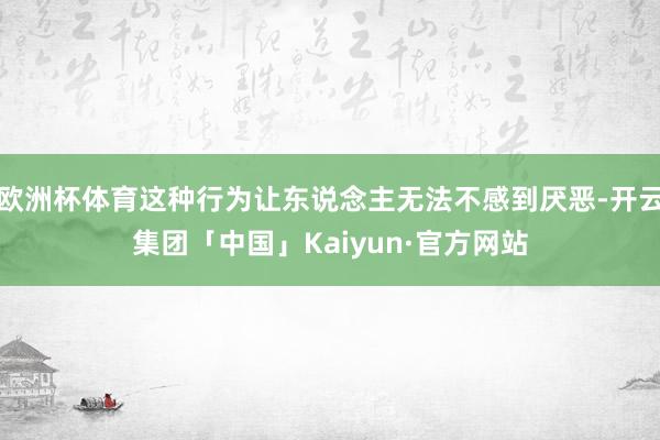 欧洲杯体育这种行为让东说念主无法不感到厌恶-开云集团「中国」Kaiyun·官方网站