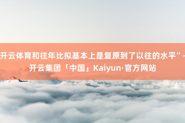 开云体育和往年比拟基本上是复原到了以往的水平”-开云集团「中国」Kaiyun·官方网站