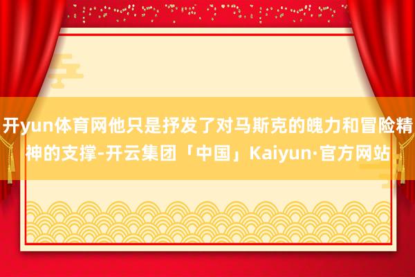 开yun体育网他只是抒发了对马斯克的魄力和冒险精神的支撑-开云集团「中国」Kaiyun·官方网站