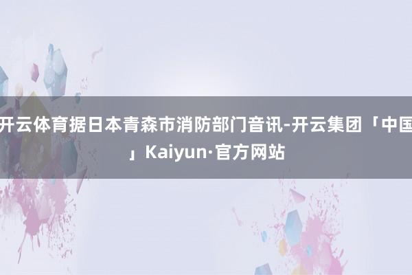 开云体育据日本青森市消防部门音讯-开云集团「中国」Kaiyun·官方网站