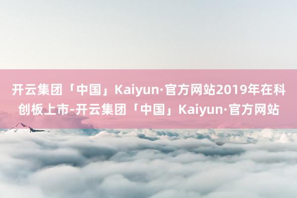 开云集团「中国」Kaiyun·官方网站2019年在科创板上市-开云集团「中国」Kaiyun·官方网站