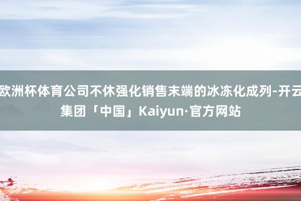 欧洲杯体育公司不休强化销售末端的冰冻化成列-开云集团「中国」Kaiyun·官方网站