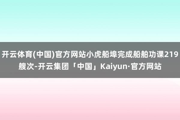 开云体育(中国)官方网站小虎船埠完成船舶功课219艘次-开云集团「中国」Kaiyun·官方网站