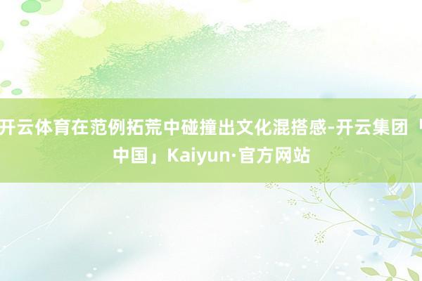 开云体育在范例拓荒中碰撞出文化混搭感-开云集团「中国」Kaiyun·官方网站