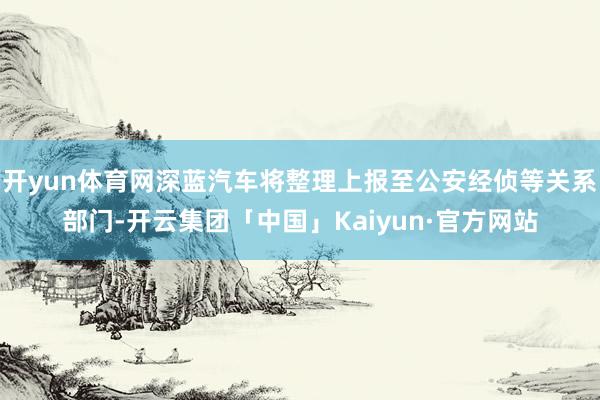 开yun体育网深蓝汽车将整理上报至公安经侦等关系部门-开云集团「中国」Kaiyun·官方网站