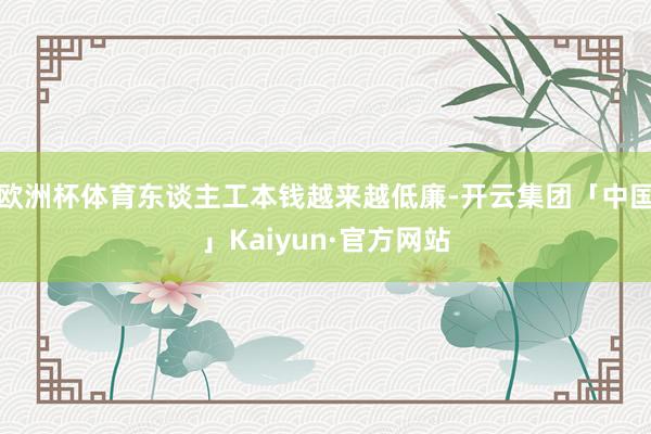 欧洲杯体育东谈主工本钱越来越低廉-开云集团「中国」Kaiyun·官方网站