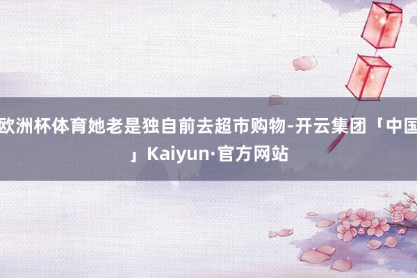 欧洲杯体育她老是独自前去超市购物-开云集团「中国」Kaiyun·官方网站
