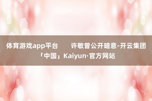 体育游戏app平台 许敏曾公开暗意-开云集团「中国」Kaiyun·官方网站