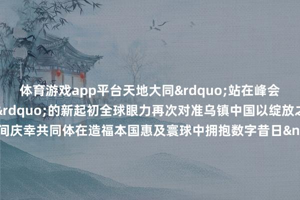 体育游戏app平台天地大同&rdquo;站在峰会&ldquo;下一个十年&rdquo;的新起初全球眼力再次对准乌镇中国以绽放之姿联袂构建荟萃空间庆幸共同体在造福本国惠及寰球中拥抱数字昔日&nbsp;寰球互联网大会愿同全球致力于于于互联网发展的一又友一王人共建全球互联网交流妥洽平台在对话交流中促进共商在求实妥洽中股东分享共同创造东说念主类愈加好意思好的昔日&nbsp;11月19日-22日中国浙江乌镇咱们不见不散&nbsp;案牍：雷渺鑫、李飞&nbsp;贪图：张莉娇、王灿&nbsp;排版：李汶键&nbsp;统筹：李政葳、王爱民光明网出品    -开云集团「中国」Kaiyun·官方网站