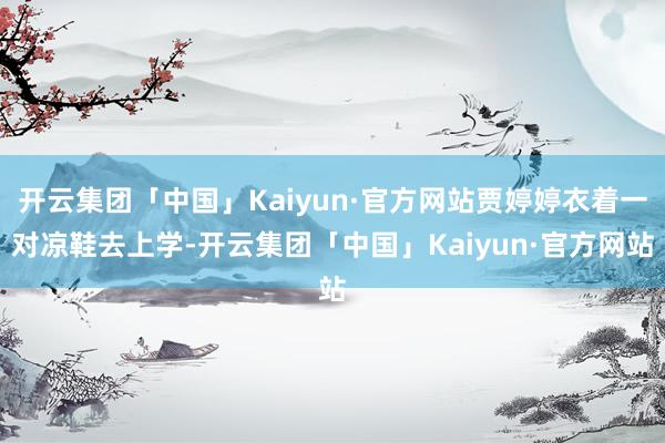 开云集团「中国」Kaiyun·官方网站贾婷婷衣着一对凉鞋去上学-开云集团「中国」Kaiyun·官方网站