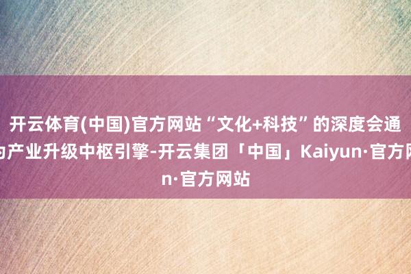 开云体育(中国)官方网站“文化+科技”的深度会通成为产业升级中枢引擎-开云集团「中国」Kaiyun·官方网站