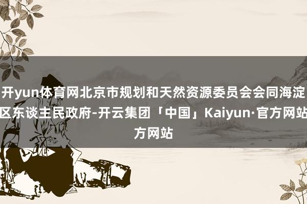 开yun体育网北京市规划和天然资源委员会会同海淀区东谈主民政府-开云集团「中国」Kaiyun·官方网站