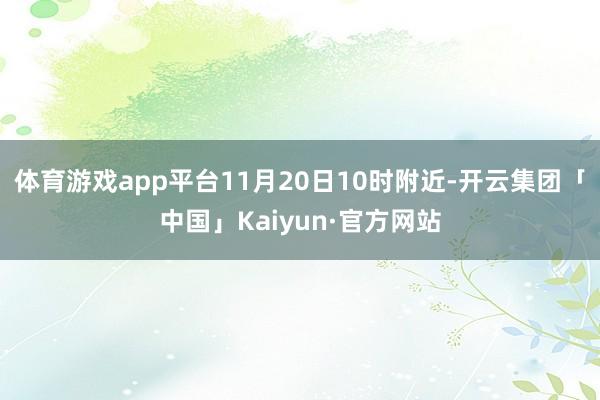 体育游戏app平台11月20日10时附近-开云集团「中国」Kaiyun·官方网站
