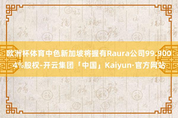 欧洲杯体育中色新加坡将握有Raura公司99.9004%股权-开云集团「中国」Kaiyun·官方网站