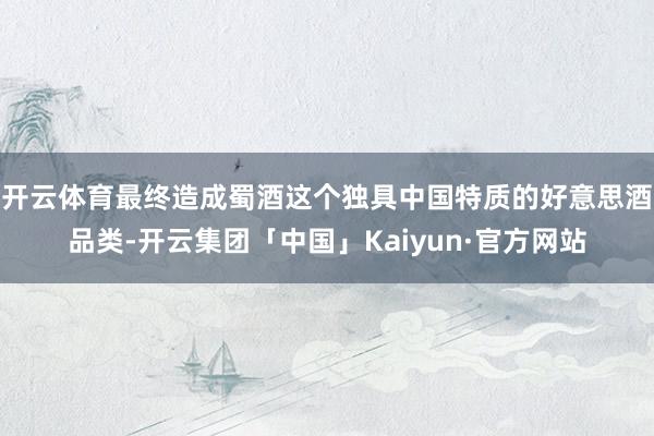 开云体育最终造成蜀酒这个独具中国特质的好意思酒品类-开云集团「中国」Kaiyun·官方网站