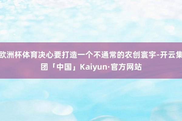 欧洲杯体育决心要打造一个不通常的农创寰宇-开云集团「中国」Kaiyun·官方网站