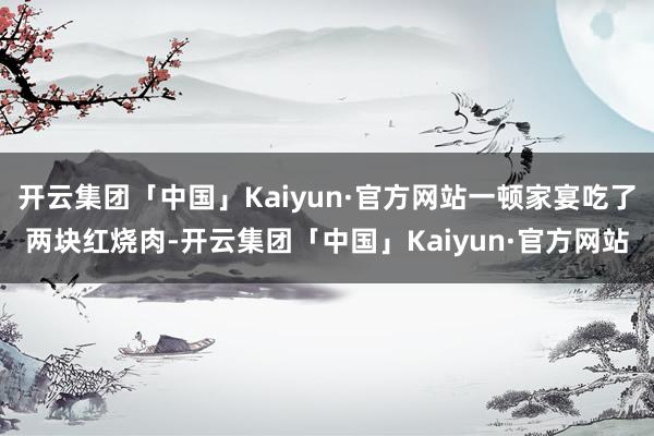 开云集团「中国」Kaiyun·官方网站一顿家宴吃了两块红烧肉-开云集团「中国」Kaiyun·官方网站
