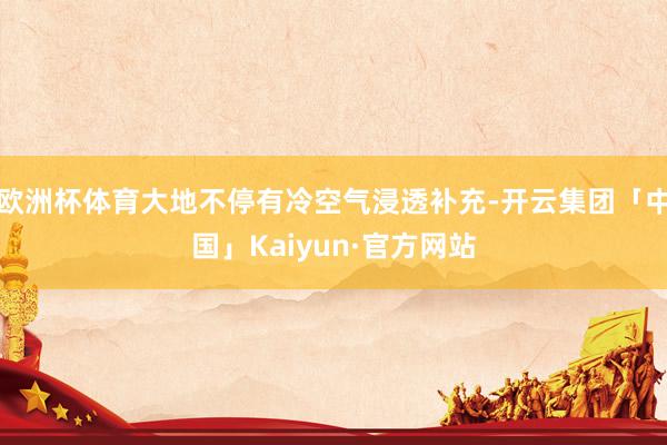 欧洲杯体育大地不停有冷空气浸透补充-开云集团「中国」Kaiyun·官方网站