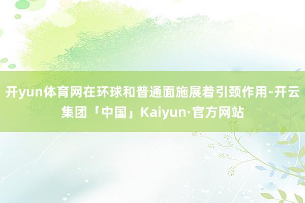 开yun体育网在环球和普通面施展着引颈作用-开云集团「中国」Kaiyun·官方网站