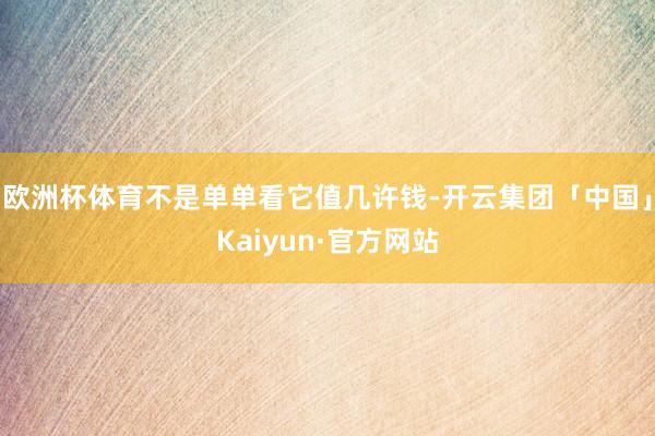 欧洲杯体育不是单单看它值几许钱-开云集团「中国」Kaiyun·官方网站