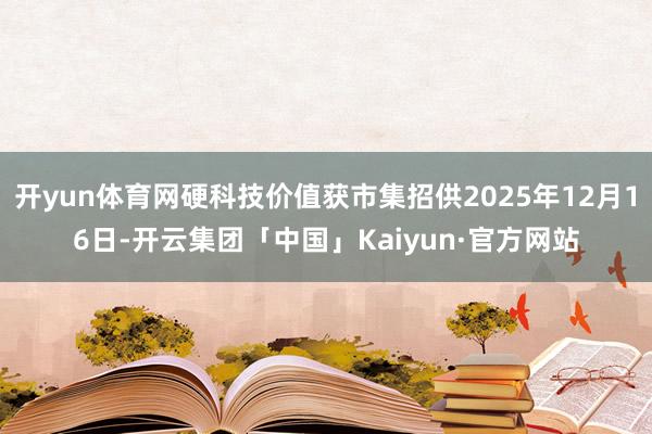 开yun体育网硬科技价值获市集招供2025年12月16日-开云集团「中国」Kaiyun·官方网站