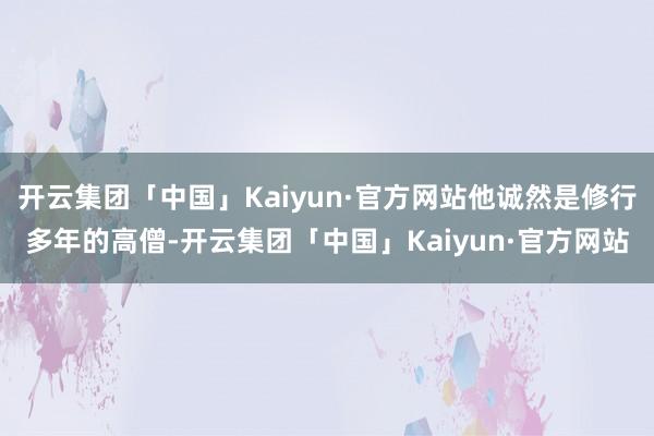 开云集团「中国」Kaiyun·官方网站他诚然是修行多年的高僧-开云集团「中国」Kaiyun·官方网站