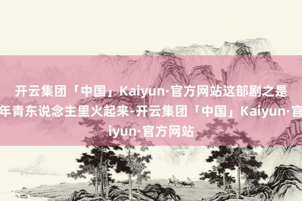 开云集团「中国」Kaiyun·官方网站这部剧之是以能在年青东说念主里火起来-开云集团「中国」Kaiyun·官方网站