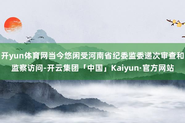 开yun体育网当今悠闲受河南省纪委监委递次审查和监察访问-开云集团「中国」Kaiyun·官方网站