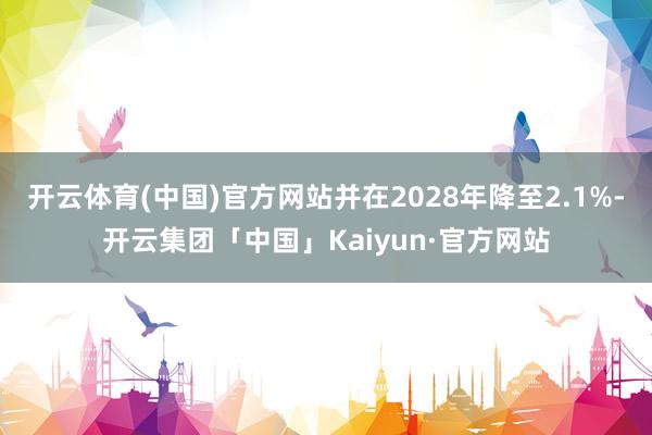 开云体育(中国)官方网站并在2028年降至2.1%-开云集团「中国」Kaiyun·官方网站