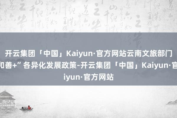 开云集团「中国」Kaiyun·官方网站云南文旅部门冷漠“和善+”各异化发展政策-开云集团「中国」Kaiyun·官方网站
