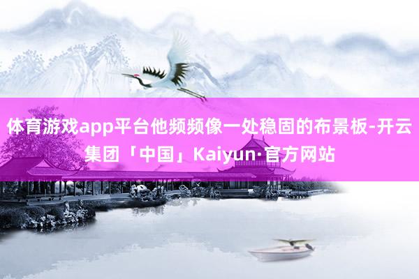 体育游戏app平台他频频像一处稳固的布景板-开云集团「中国」Kaiyun·官方网站
