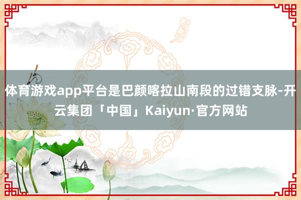 体育游戏app平台是巴颜喀拉山南段的过错支脉-开云集团「中国」Kaiyun·官方网站