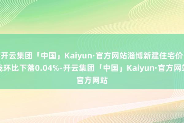 开云集团「中国」Kaiyun·官方网站淄博新建住宅价钱环比下落0.04%-开云集团「中国」Kaiyun·官方网站