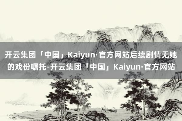 开云集团「中国」Kaiyun·官方网站后续剧情无她的戏份嘱托-开云集团「中国」Kaiyun·官方网站