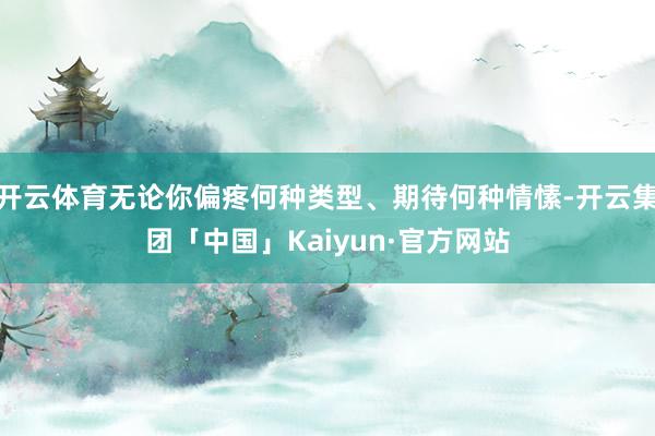 开云体育无论你偏疼何种类型、期待何种情愫-开云集团「中国」Kaiyun·官方网站