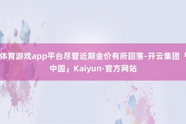 体育游戏app平台尽管近期金价有所回落-开云集团「中国」Kaiyun·官方网站