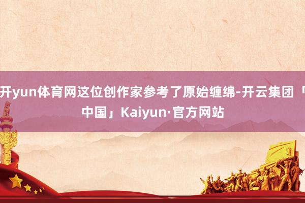 开yun体育网这位创作家参考了原始缠绵-开云集团「中国」Kaiyun·官方网站
