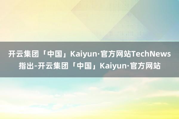 开云集团「中国」Kaiyun·官方网站TechNews指出-开云集团「中国」Kaiyun·官方网站